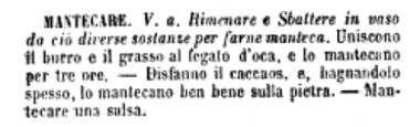 Mantecare. V. a. Rimenare e sbattere in vaso da ciò diverse sostanze per farne manteca. Uniscono il burro e il grasso d'oca, e lo mantecano per tre ore — Disfanno il caccaos, e, nagnandolo spesso, lo mantecano ben bene sulla pietra. — Mantecare una salsa.